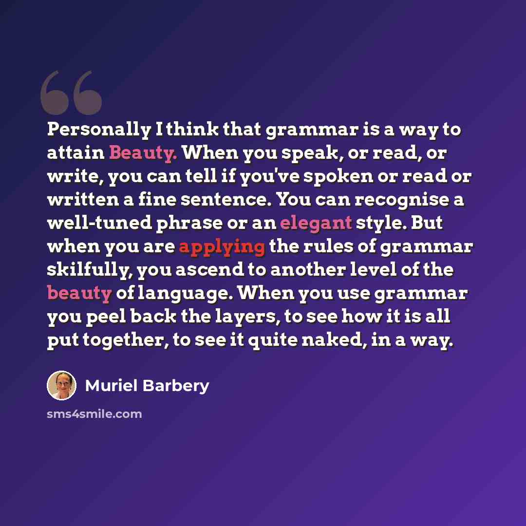 “Personally I think that grammar is a way to attain Beauty. When you speak, or read, or write, you can tell if you've spoken or read or written a fine sentence. You can recognise a well-tuned phrase or an elegant style. But when you are applying the rules of grammar skilfully, you ascend to another…” quote by Muriel Barbery