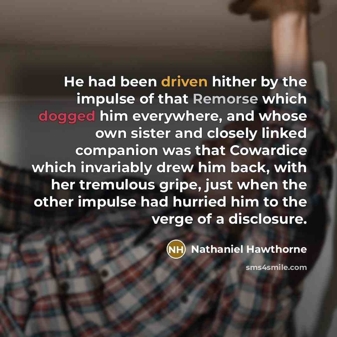 “He had been driven hither by the impulse of that Remorse which dogged him everywhere, and whose own sister and closely linked companion was that Cowardice which invariably drew him back, with her tremulous gripe, just when the other impulse had hurried him to the verge of a disclosure.” quote by Nathaniel Hawthorne