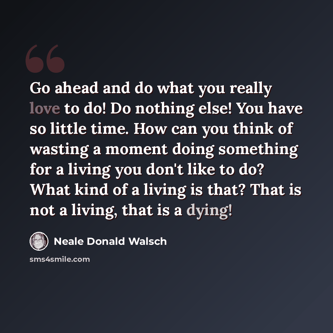 “Go ahead and do what you really love to do! Do nothing else! You have so little time. How can you think of wasting a moment doing something for a living you don't like to do? What kind of a living is that? That is not a living, that is a dying!” quote by Neale Donald Walsch