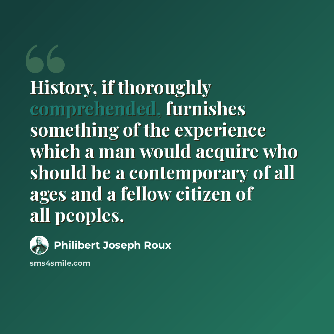 “History, if thoroughly comprehended, furnishes something of the experience which a man would acquire who should be a contemporary of all ages and a fellow citizen of all peoples.” quote by Philibert Joseph Roux