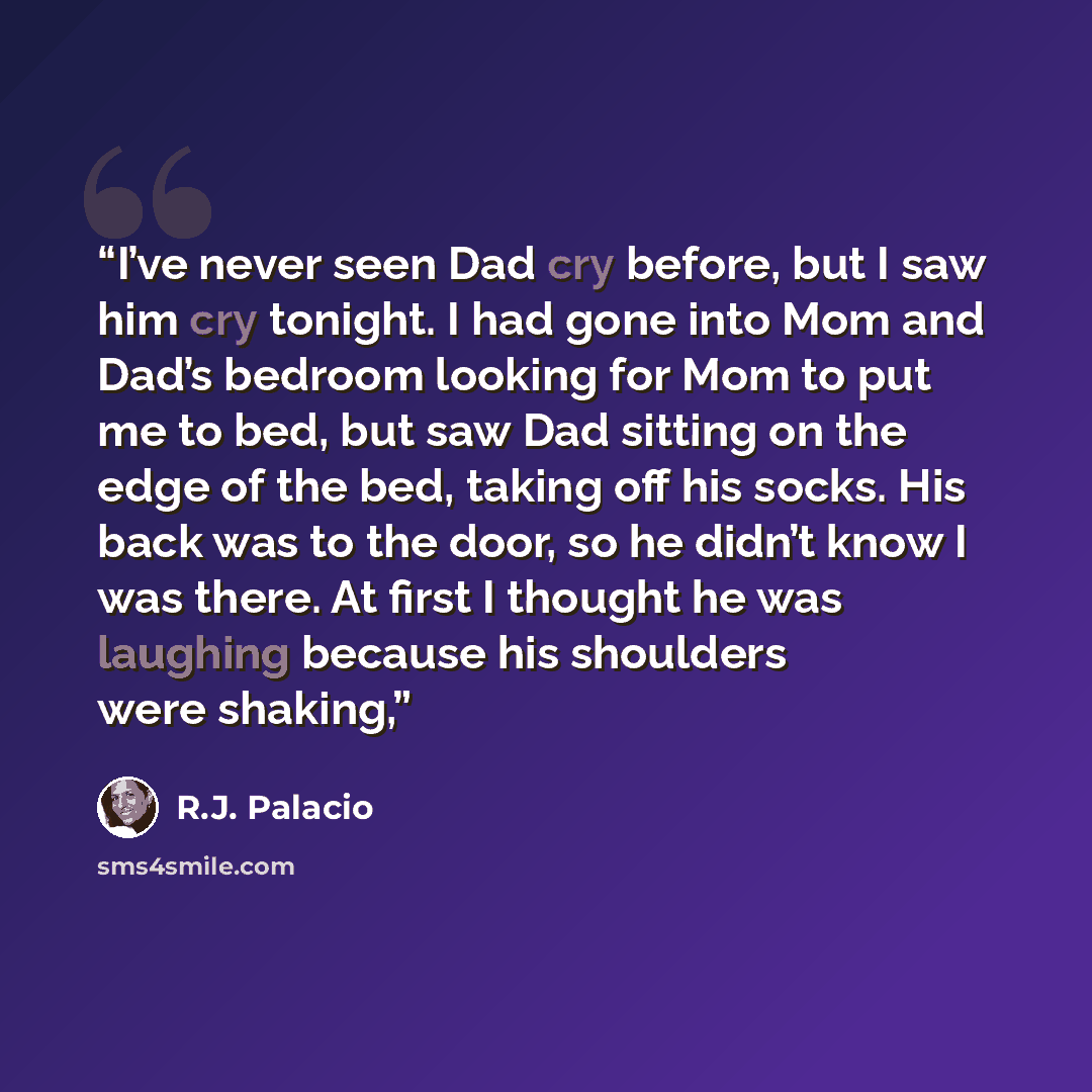 “I’ve never seen Dad cry before, but I saw him cry tonight. I had gone into Mom and Dad’s bedroom looking for Mom to put me to bed, but saw Dad sitting on the edge of the bed, taking off his socks. His back was to the door, so he didn’t know I was there. At first I thought he was laughing because…” quote by R.J. Palacio