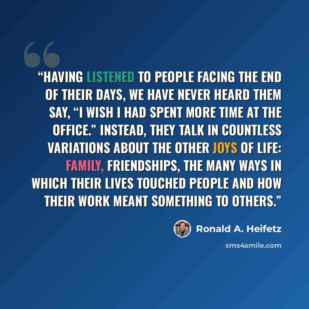 “Having listened to people facing the end of their days, we have never heard them say, “I wish I had spent more time at the office.” Instead, they talk in countless variations about the other joys of life: family, friendships, the many ways in which their lives touched people and how their work…” quote by Ronald A. Heifetz