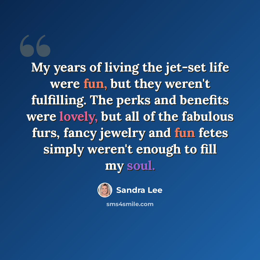 “My years of living the jet-set life were fun, but they weren't fulfilling. The perks and benefits were lovely, but all of the fabulous furs, fancy jewelry and fun fetes simply weren't enough to fill my soul.” quote by Sandra Lee