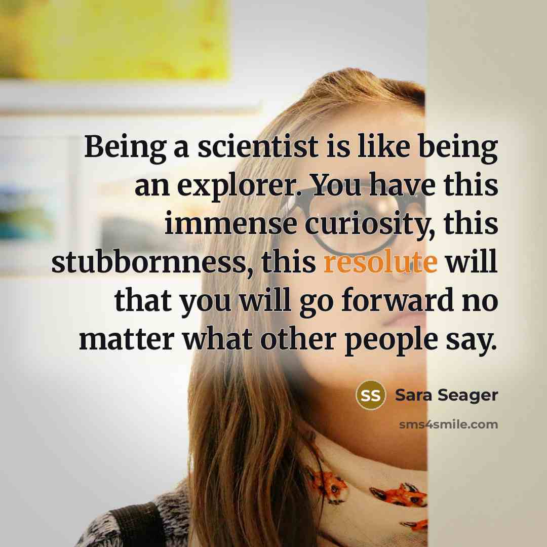 “Being a scientist is like being an explorer. You have this immense curiosity, this stubbornness, this resolute will that you will go forward no matter what other people say.” quote by Sara Seager