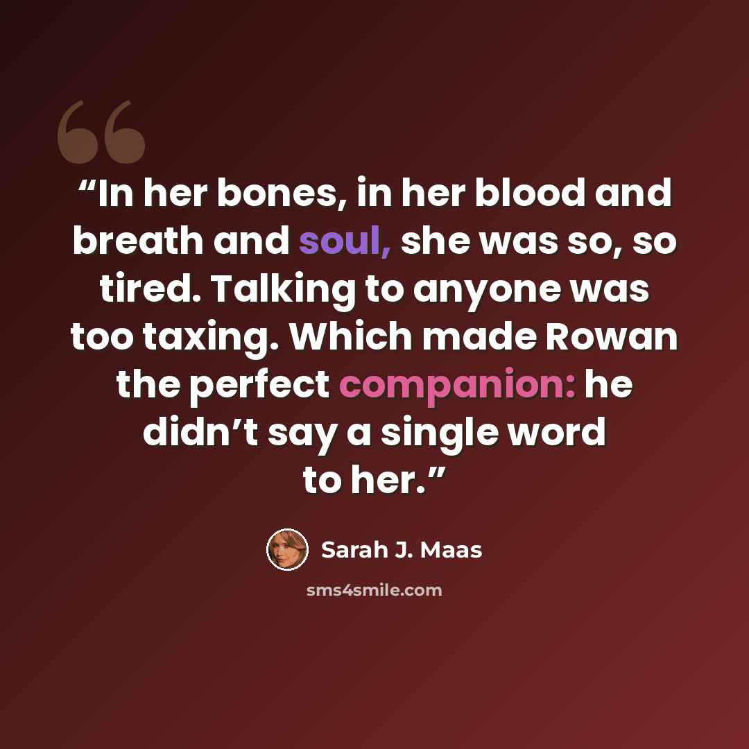 “In her bones, in her blood and breath and soul, she was so, so tired. Talking to anyone was too taxing. Which made Rowan the perfect companion: he didn’t say a single word to her.” quote by Sarah J. Maas