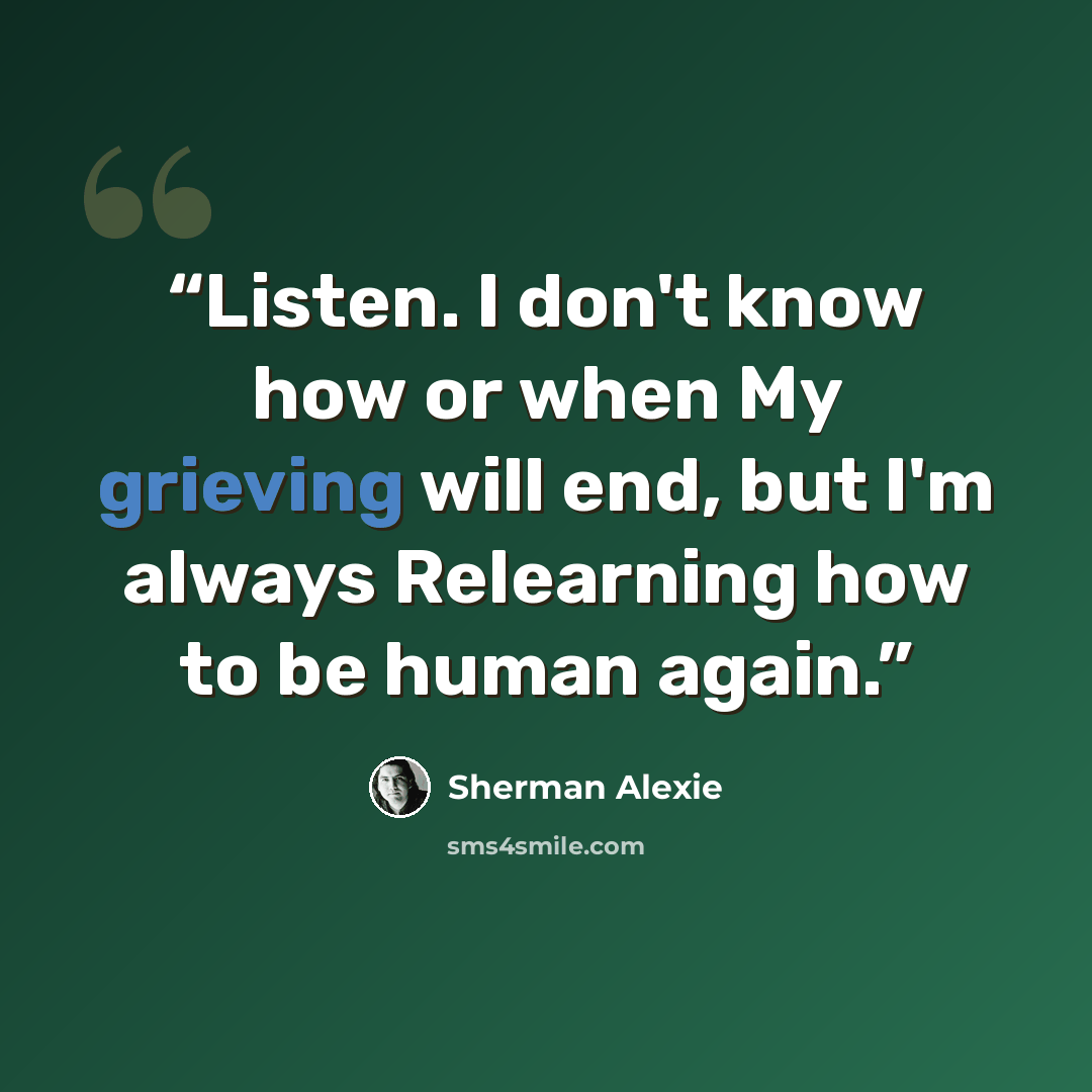 “Listen. I don't know how or when My grieving will end, but I'm always Relearning how to be human again.” quote by Sherman Alexie