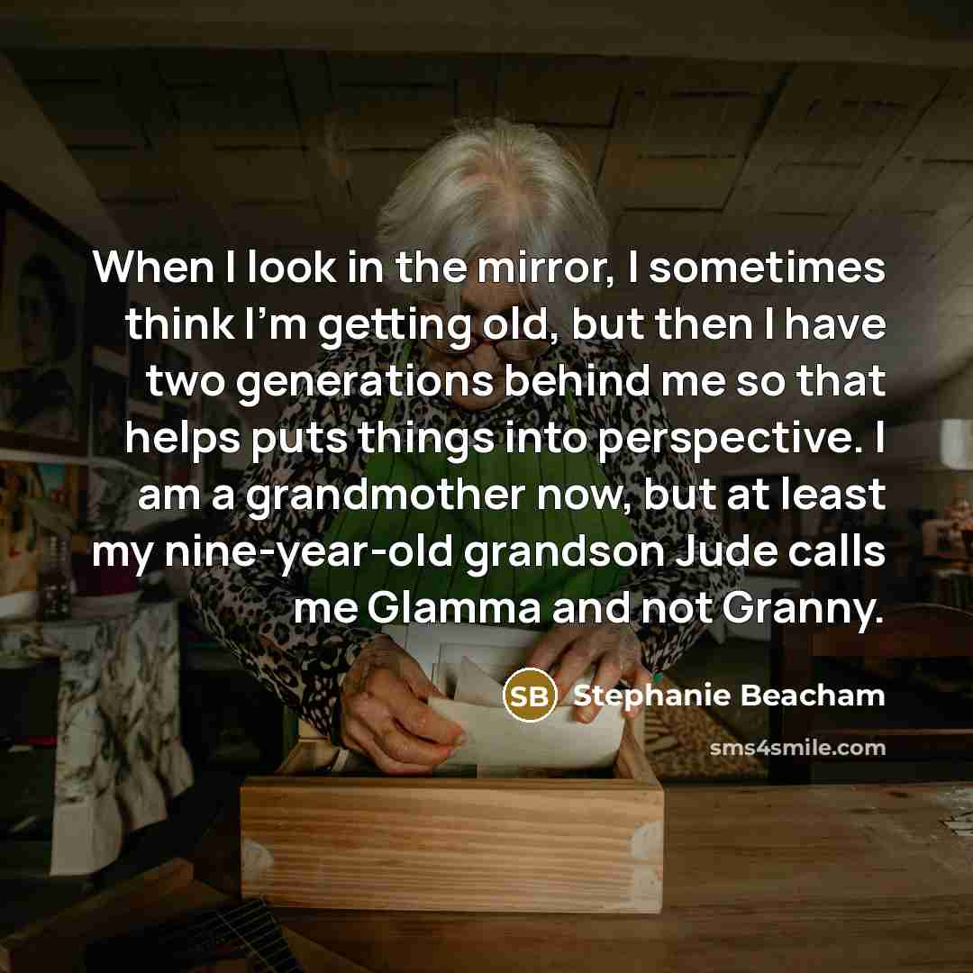 “When I look in the mirror, I sometimes think I'm getting old, but then I have two generations behind me so that helps puts things into perspective. I am a grandmother now, but at least my nine-year-old grandson Jude calls me Glamma and not Granny.” quote by Stephanie Beacham