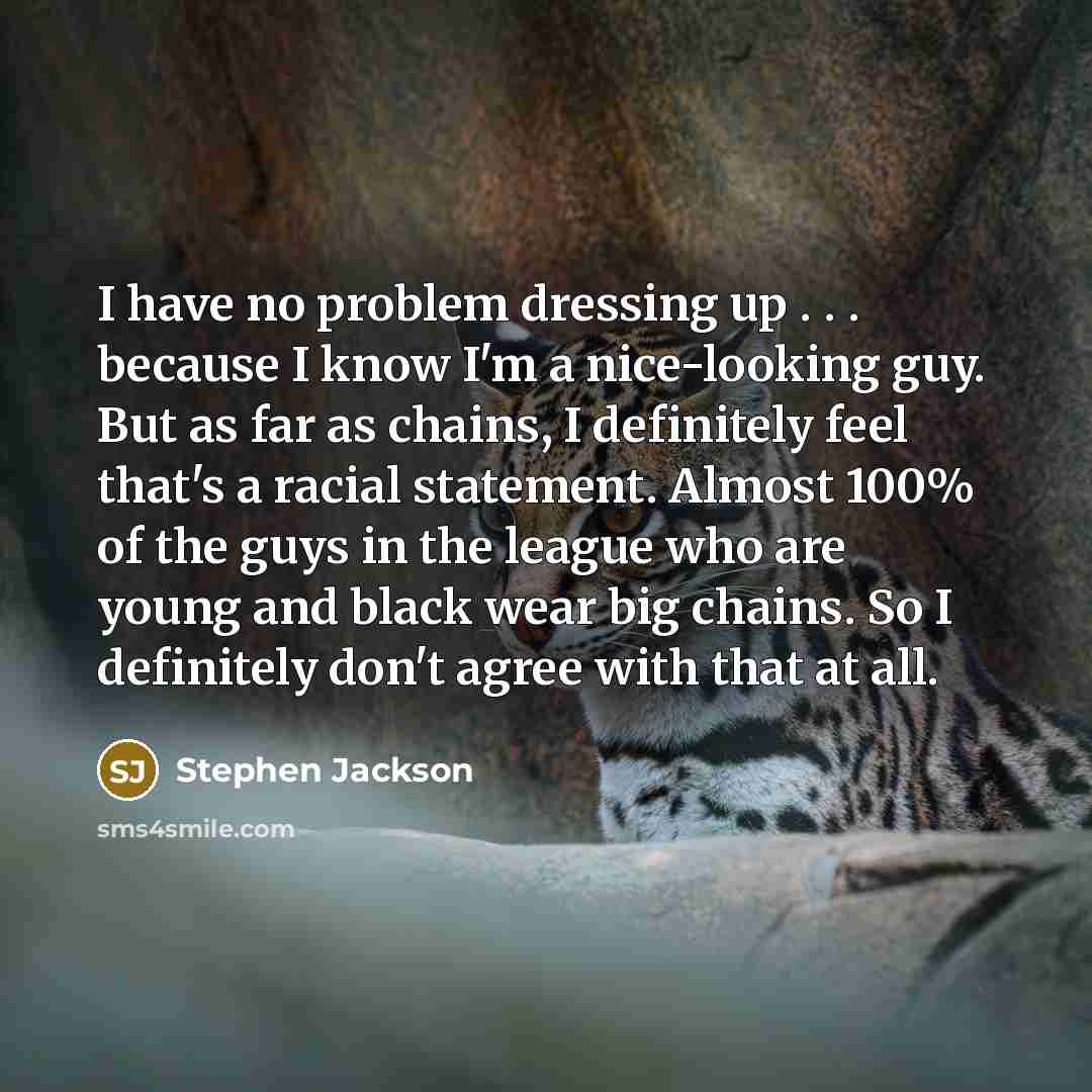 “I have no problem dressing up . . . because I know I'm a nice-looking guy. But as far as chains, I definitely feel that's a racial statement. Almost 100% of the guys in the league who are young and black wear big chains. So I definitely don't agree with that at all.” quote by Stephen Jackson