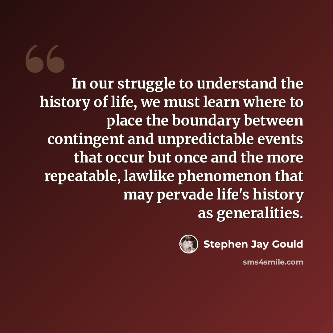 “In our struggle to understand the history of life, we must learn where to place the boundary between contingent and unpredictable events that occur but once and the more repeatable, lawlike phenomenon that may pervade life's history as generalities.” quote by Stephen Jay Gould