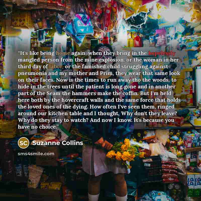 “It's like being home again, when they bring in the hopelessly mangled person from the mine explosion, or the woman in her third day of labor, or the famished child struggling against pneumonia and my mother and Prim, they wear that same look on their faces. Now is the times to run away tho the…” quote by Suzanne Collins