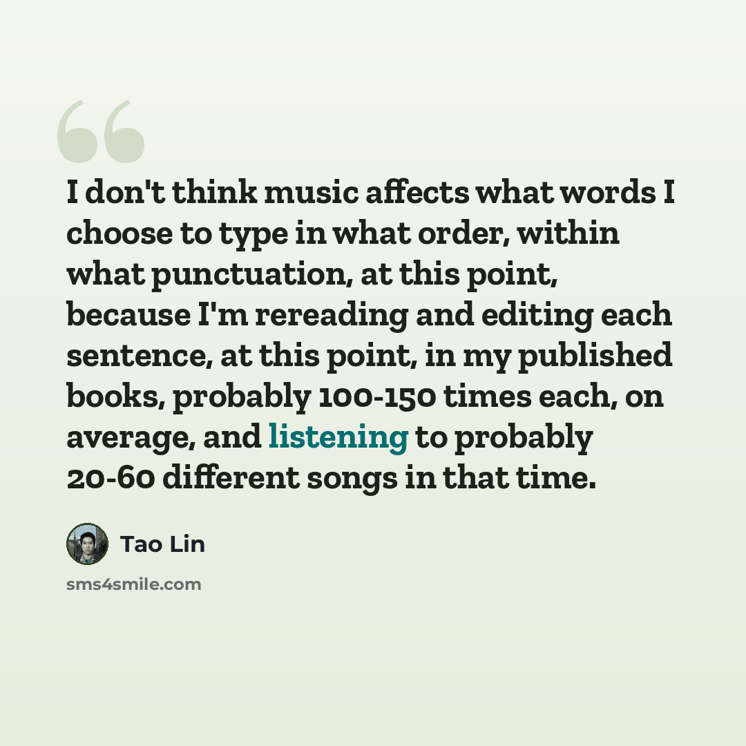 “I don't think music affects what words I choose to type in what order, within what punctuation, at this point, because I'm rereading and editing each sentence, at this point, in my published books, probably 100-150 times each, on average, and listening to probably 20-60 different songs in that time.” quote by Tao Lin