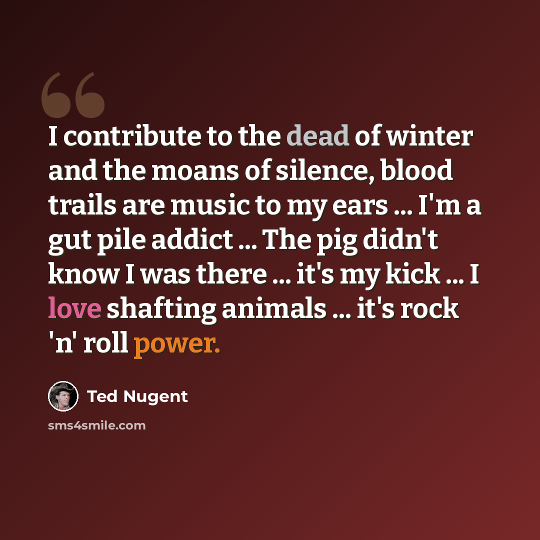 “I contribute to the dead of winter and the moans of silence, blood trails are music to my ears ... I'm a gut pile addict ... The pig didn't know I was there ... it's my kick ... I love shafting animals ... it's rock 'n' roll power.” quote by Ted Nugent