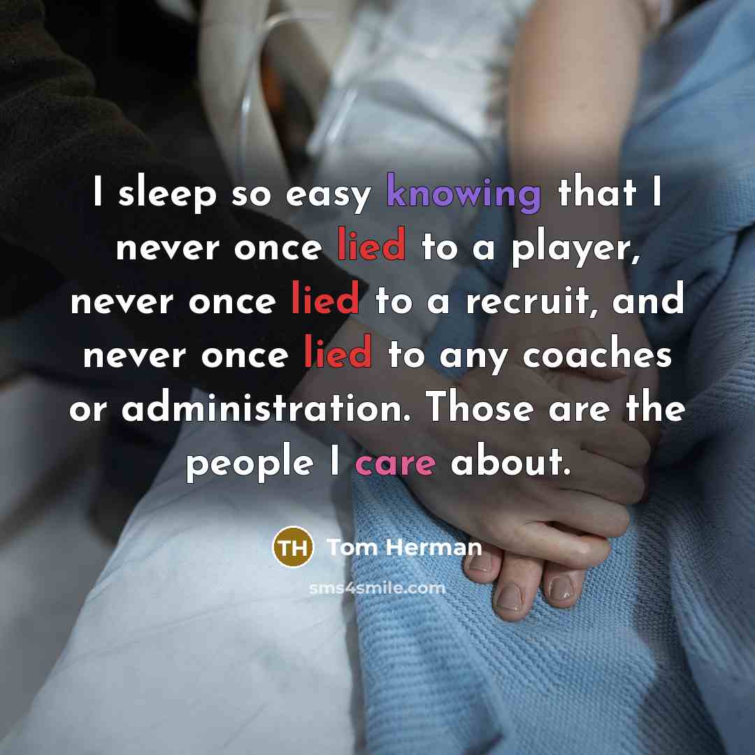 “I sleep so easy knowing that I never once lied to a player, never once lied to a recruit, and never once lied to any coaches or administration. Those are the people I care about.” quote by Tom Herman
