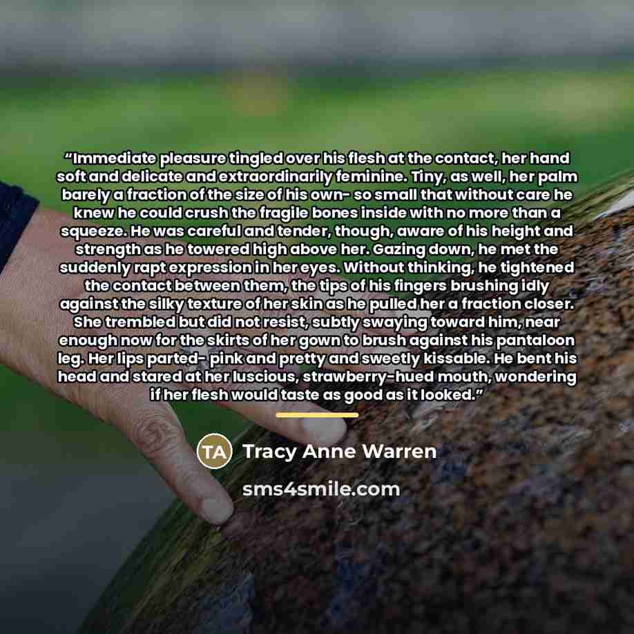 “Immediate pleasure tingled over his flesh at the contact, her hand soft and delicate and extraordinarily feminine. Tiny, as well, her palm barely a fraction of the size of his own- so small that without care he knew he could crush the fragile bones inside with no more than a squeeze. He was…” quote by Tracy Anne Warren