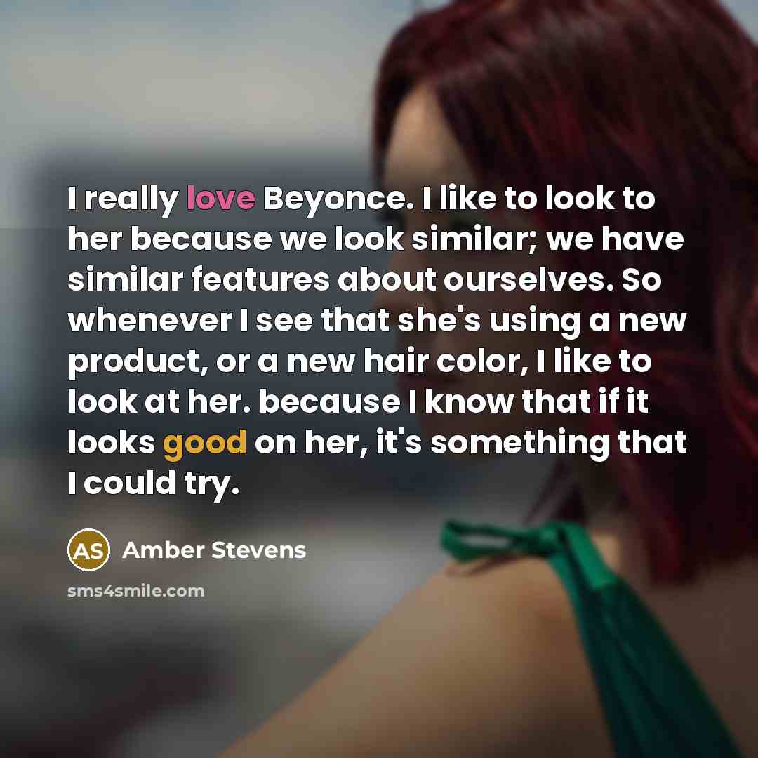 “I really love Beyonce. I like to look to her because we look similar; we have similar features about ourselves. So whenever I see that she's using a new product, or a new hair color, I like to look at her. because I know that if it looks good on her, it's something that I could try.” quote by Amber Stevens