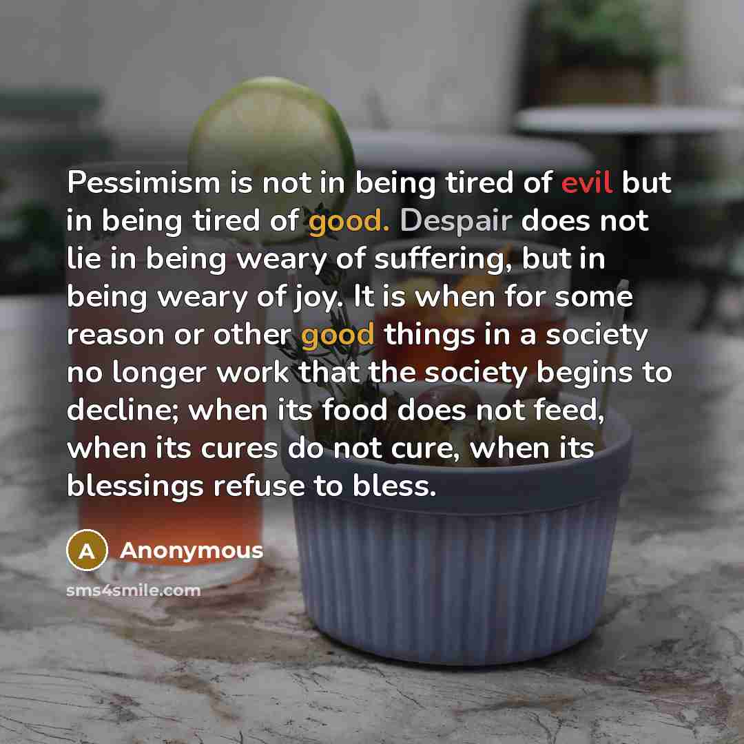 “Pessimism is not in being tired of evil but in being tired of good. Despair does not lie in being weary of suffering, but in being weary of joy. It is when for some reason or other good things in a society no longer work that the society begins to decline; when its food does not feed, when its…” quote by Anonymous