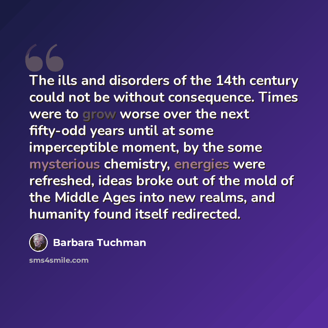 “The ills and disorders of the 14th century could not be without consequence. Times were to grow worse over the next fifty-odd years until at some imperceptible moment, by the some mysterious chemistry, energies were refreshed, ideas broke out of the mold of the Middle Ages into new realms, and…” quote by Barbara Tuchman