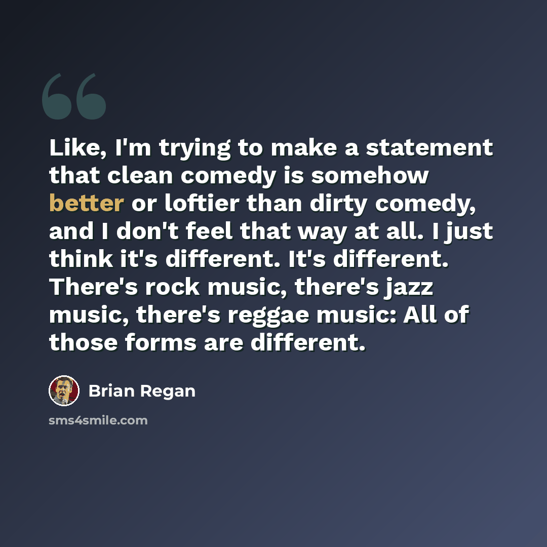 “Like, I'm trying to make a statement that clean comedy is somehow better or loftier than dirty comedy, and I don't feel that way at all. I just think it's different. It's different. There's rock music, there's jazz music, there's reggae music: All of those forms are different.” quote by Brian Regan