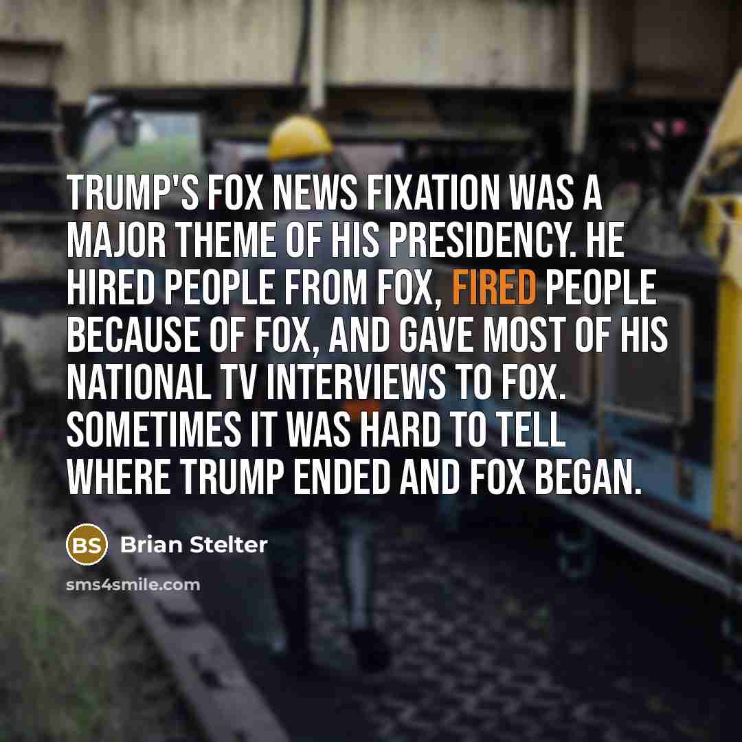“Trump's Fox News fixation was a major theme of his presidency. He hired people from Fox, fired people because of Fox, and gave most of his national TV interviews to Fox. Sometimes it was hard to tell where Trump ended and Fox began.” quote by Brian Stelter