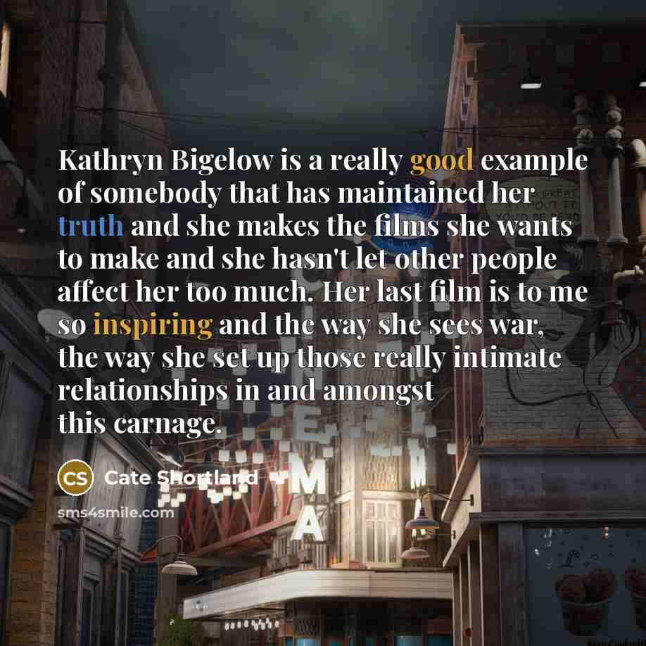“Kathryn Bigelow is a really good example of somebody that has maintained her truth and she makes the films she wants to make and she hasn't let other people affect her too much. Her last film is to me so inspiring and the way she sees war, the way she set up those really intimate relationships in…” quote by Cate Shortland