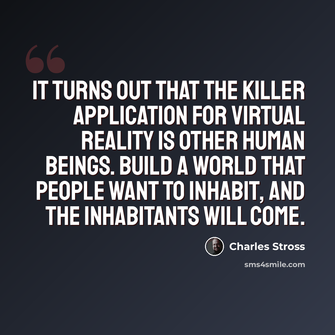 “It turns out that the killer application for virtual reality is other human beings. Build a world that people want to inhabit, and the inhabitants will come.” quote by Charles Stross