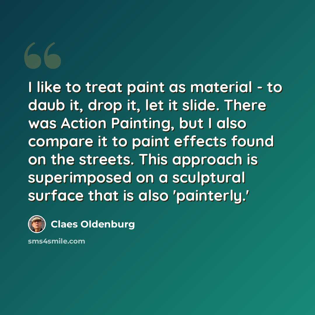 “I like to treat paint as material - to daub it, drop it, let it slide. There was Action Painting, but I also compare it to paint effects found on the streets. This approach is superimposed on a sculptural surface that is also 'painterly.'” quote by Claes Oldenburg