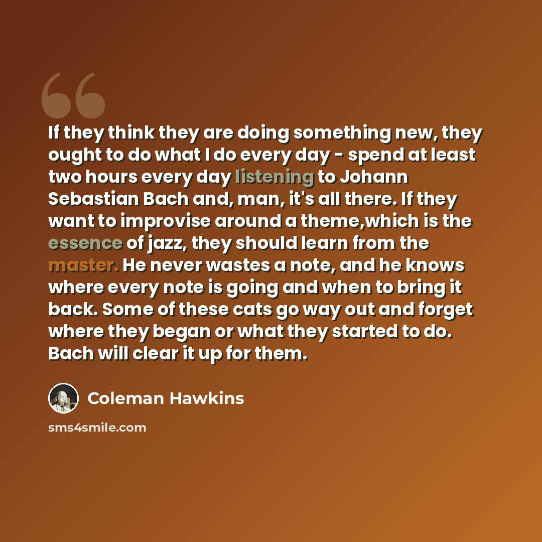 “If they think they are doing something new, they ought to do what I do every day - spend at least two hours every day listening to Johann Sebastian Bach and, man, it's all there. If they want to improvise around a theme,which is the essence of jazz, they should learn from the master. He never…” quote by Coleman Hawkins
