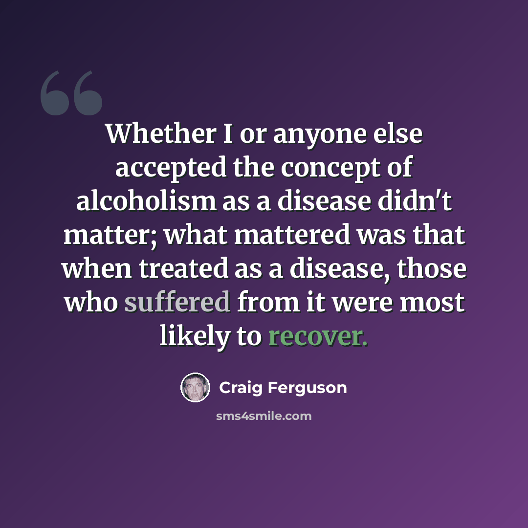 “Whether I or anyone else accepted the concept of alcoholism as a disease didn't matter; what mattered was that when treated as a disease, those who suffered from it were most likely to recover.” quote by Craig Ferguson