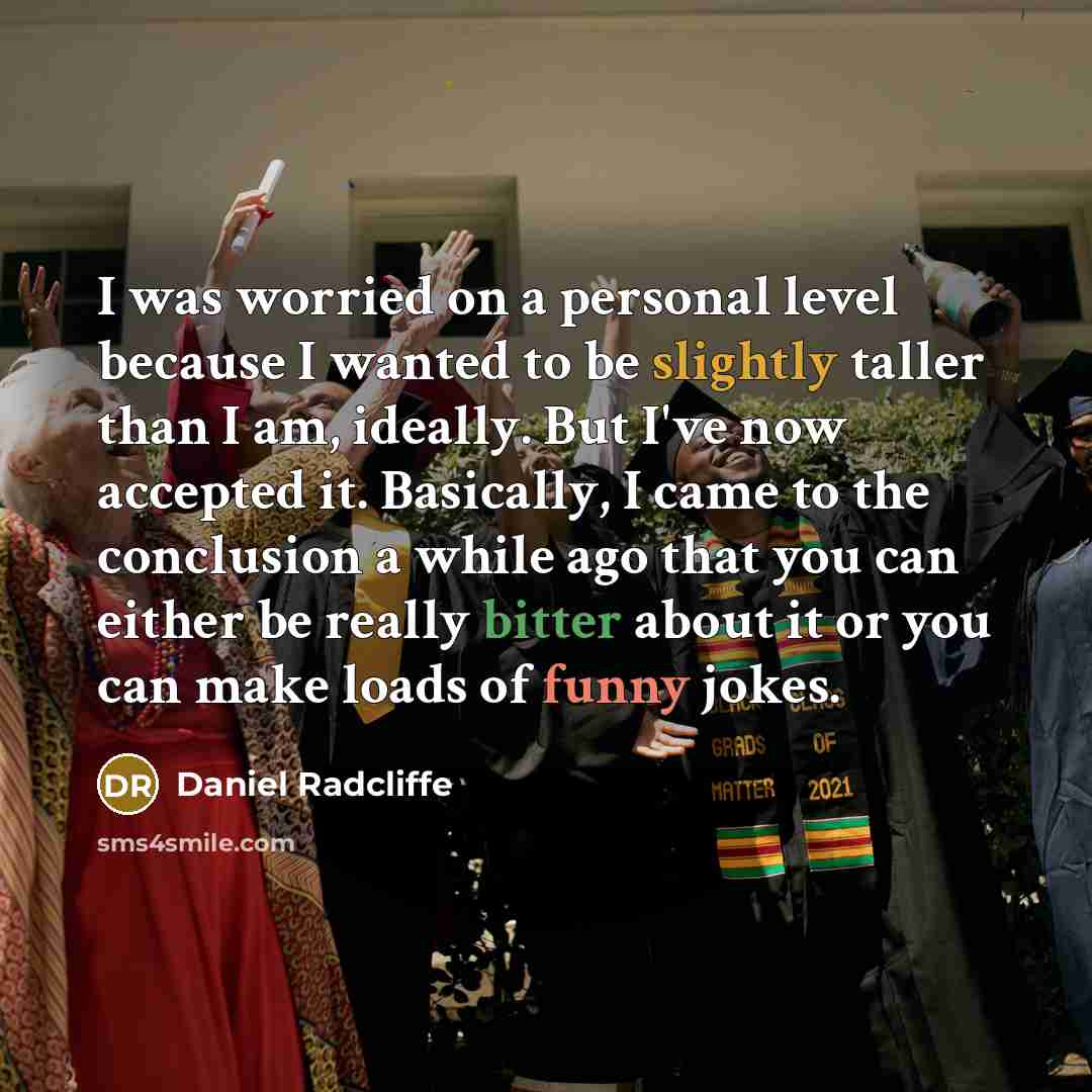 “I was worried on a personal level because I wanted to be slightly taller than I am, ideally. But I've now accepted it. Basically, I came to the conclusion a while ago that you can either be really bitter about it or you can make loads of funny jokes.” quote by Daniel Radcliffe