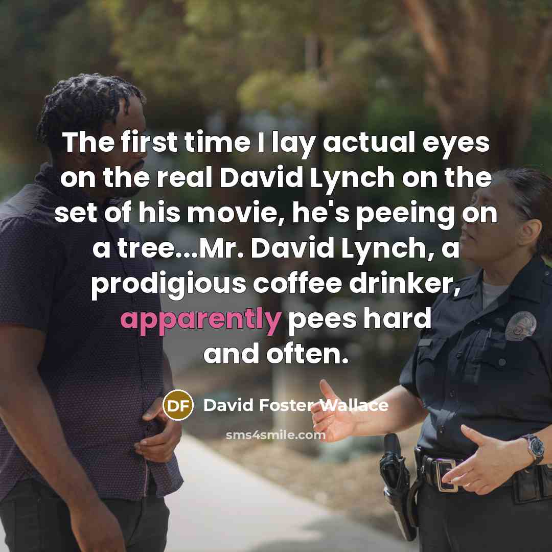 “The first time I lay actual eyes on the real David Lynch on the set of his movie, he's peeing on a tree...Mr. David Lynch, a prodigious coffee drinker, apparently pees hard and often.” quote by David Foster Wallace