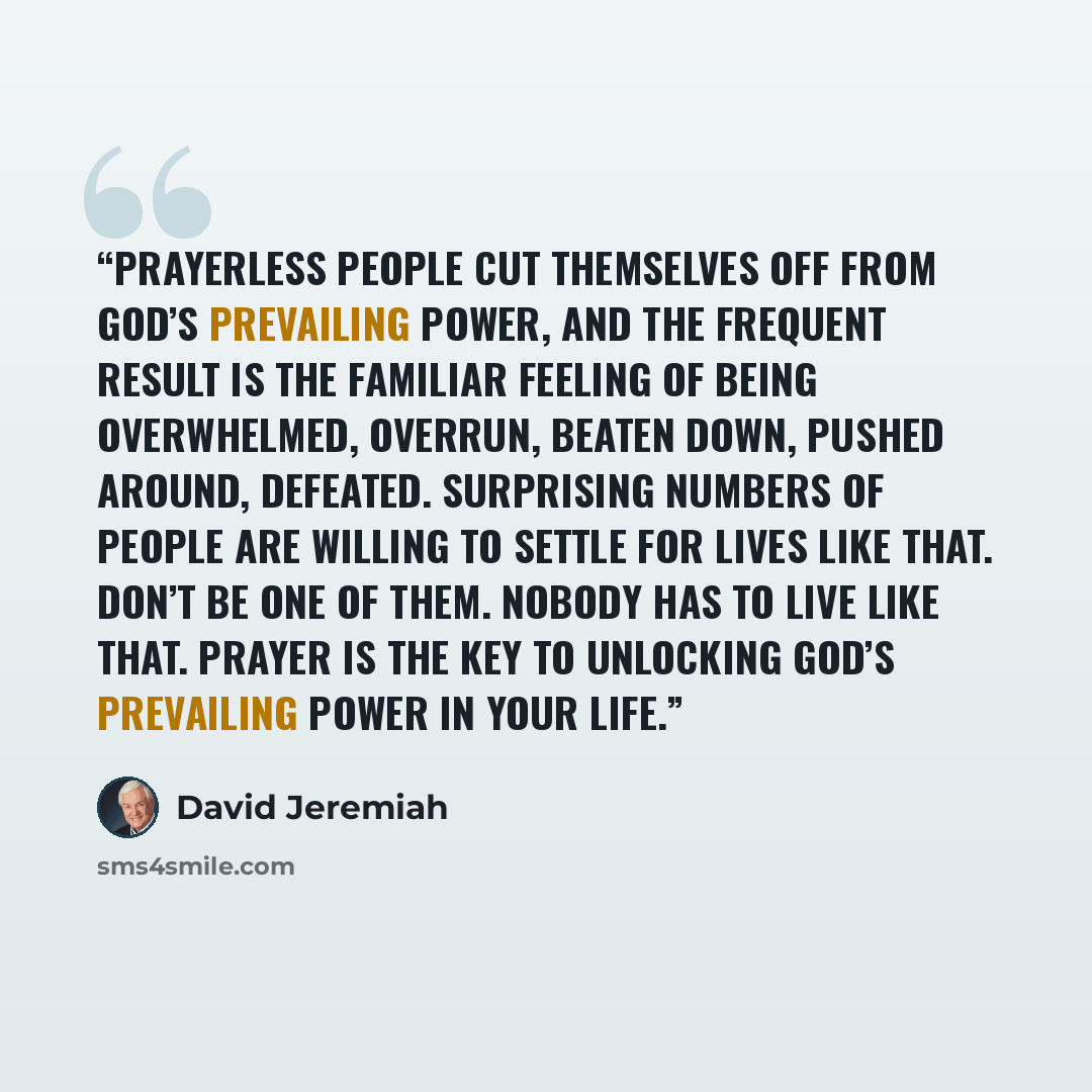 “Prayerless people cut themselves off from God’s prevailing power, and the frequent result is the familiar feeling of being overwhelmed, overrun, beaten down, pushed around, defeated. Surprising numbers of people are willing to settle for lives like that. Don’t be one of them. Nobody has to live…” quote by David Jeremiah