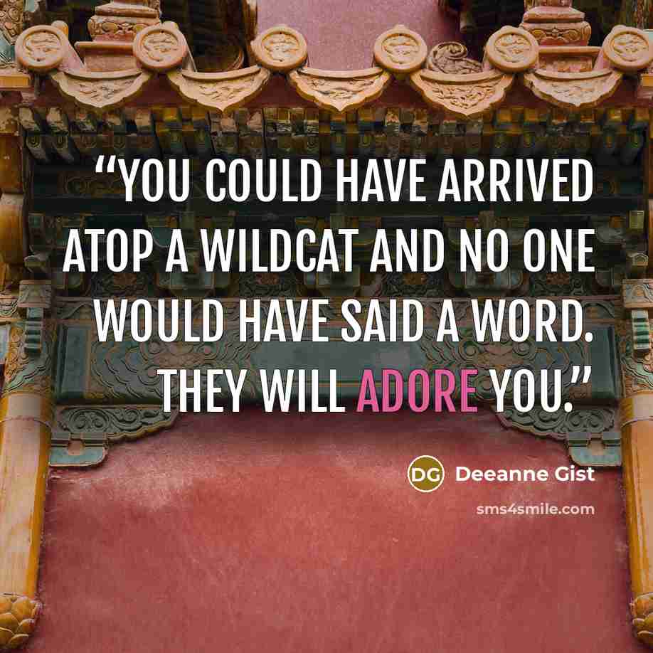 “You could have arrived atop a wildcat and no one would have said a word. They will adore you.” quote by Deeanne Gist