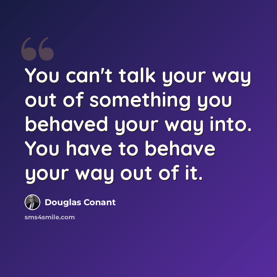 “You can't talk your way out of something you behaved your way into. You have to behave your way out of it.” quote by Douglas Conant
