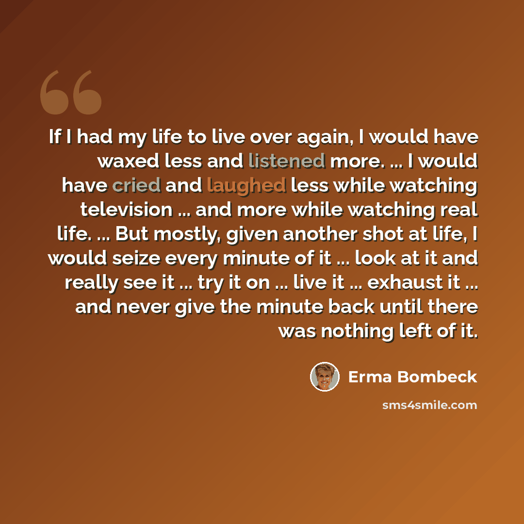 “If I had my life to live over again, I would have waxed less and listened more. ... I would have cried and laughed less while watching television ... and more while watching real life. ... But mostly, given another shot at life, I would seize every minute of it ... look at it and really see it…” quote by Erma Bombeck