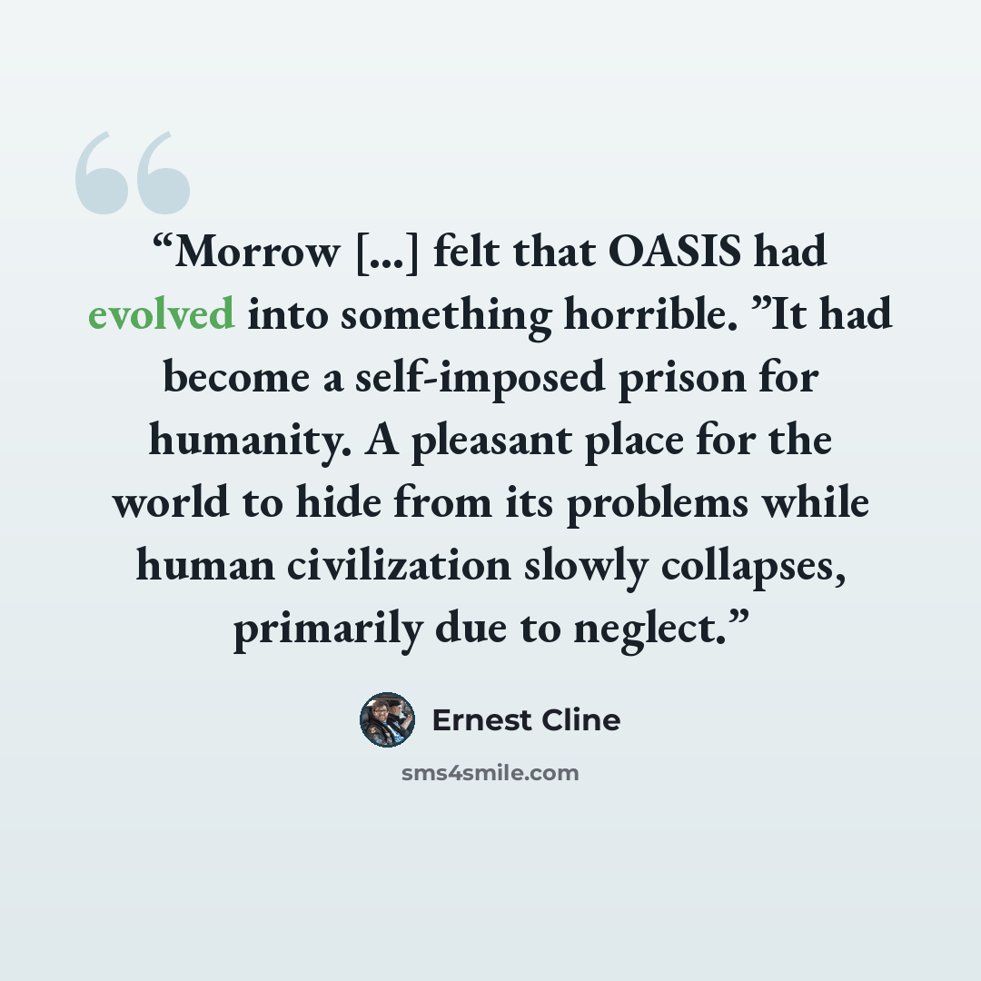 “Morrow […] felt that OASIS had evolved into something horrible. ”It had become a self-imposed prison for humanity. A pleasant place for the world to hide from its problems while human civilization slowly collapses, primarily due to neglect.” quote by Ernest Cline
