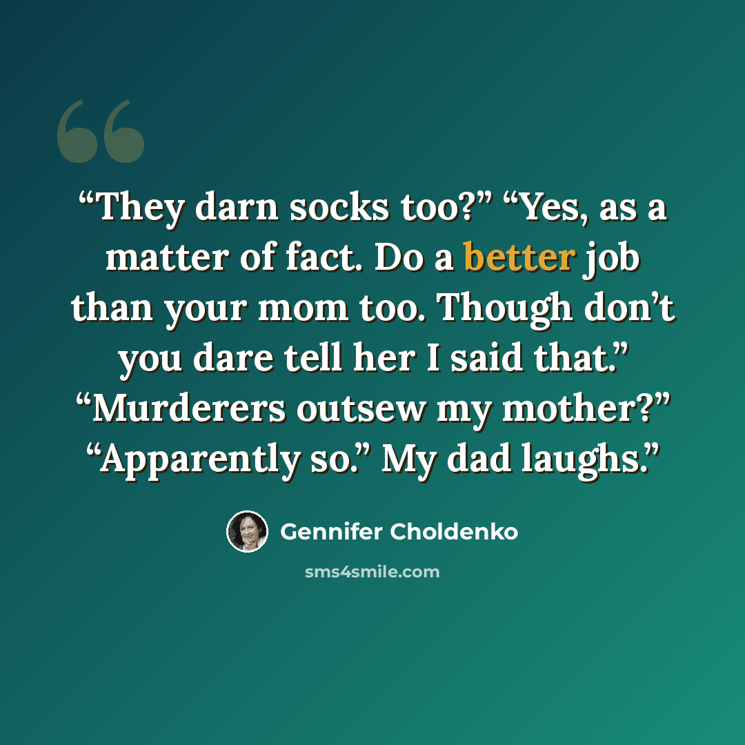 “They darn socks too?” “Yes, as a matter of fact. Do a better job than your mom too. Though don’t you dare tell her I said that.” “Murderers outsew my mother?” “Apparently so.” My dad laughs.” quote by Gennifer Choldenko