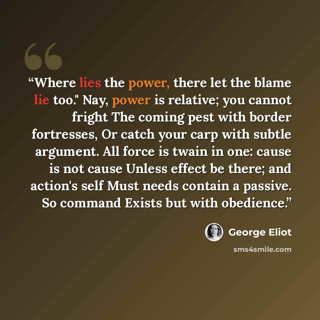 “Where lies the power, there let the blame lie too." Nay, power is relative; you cannot fright The coming pest with border fortresses, Or catch your carp with subtle argument. All force is twain in one: cause is not cause Unless effect be there; and action's self Must needs contain a passive. So…” quote by George Eliot