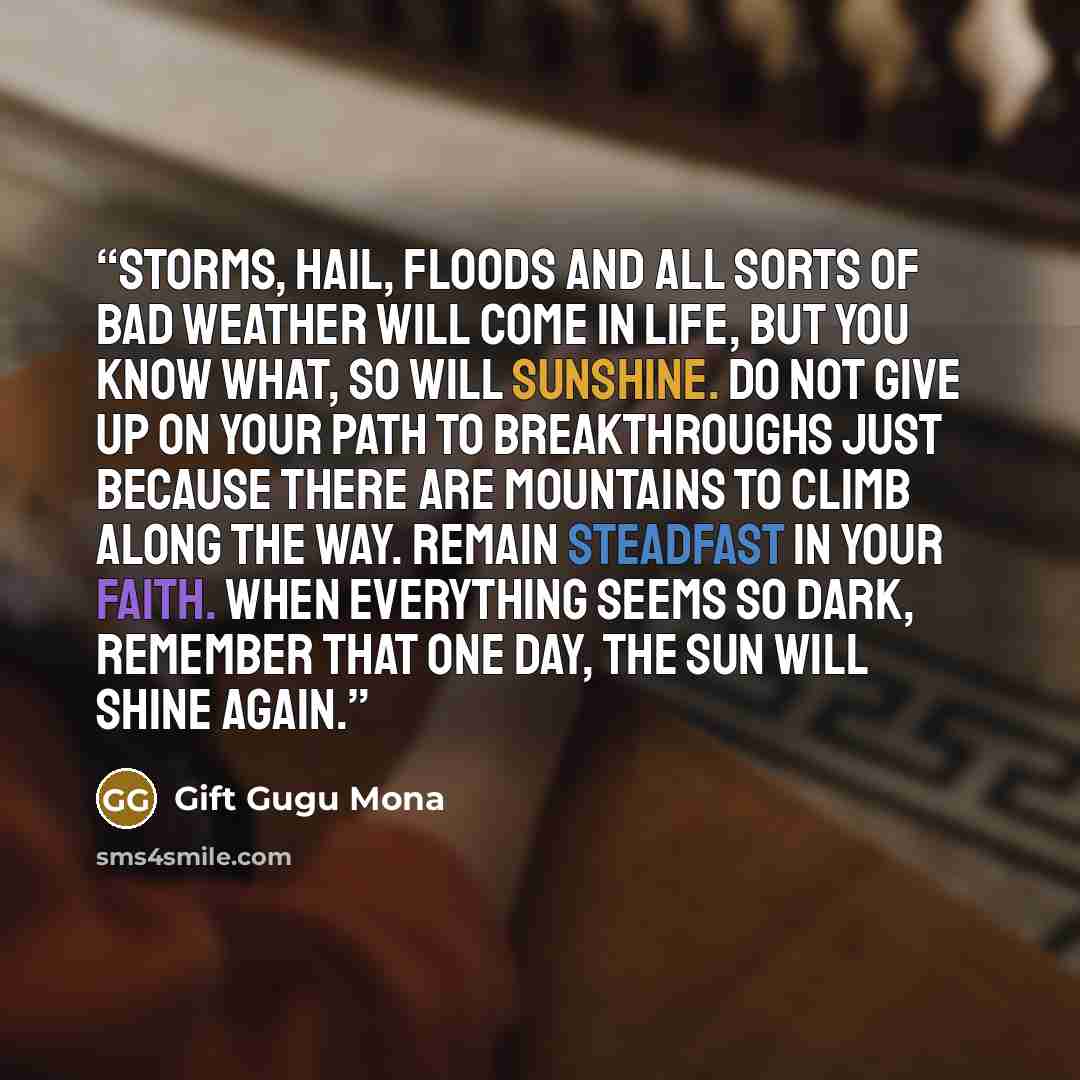 “Storms, hail, floods and all sorts of bad weather will come in life, but you know what, so will sunshine. Do not give up on your path to breakthroughs just because there are mountains to climb along the way. Remain steadfast in your faith. When everything seems so dark, remember that one day, the…” quote by Gift Gugu Mona