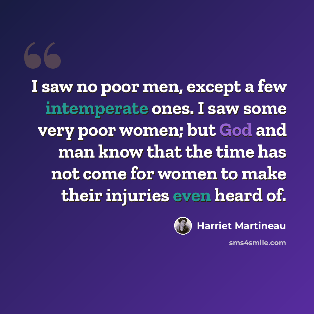 “I saw no poor men, except a few intemperate ones. I saw some very poor women; but God and man know that the time has not come for women to make their injuries even heard of.” quote by Harriet Martineau