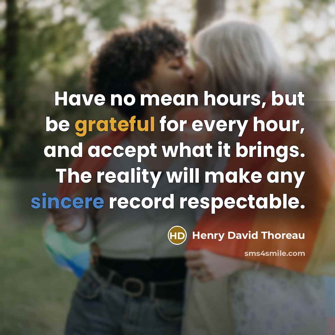 “Have no mean hours, but be grateful for every hour, and accept what it brings. The reality will make any sincere record respectable.” quote by Henry David Thoreau