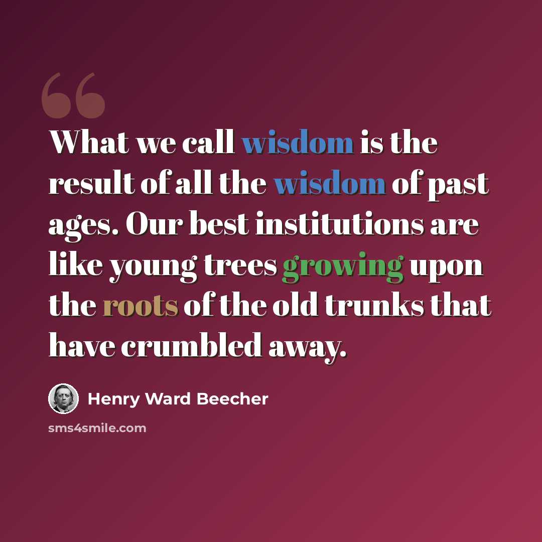 “What we call wisdom is the result of all the wisdom of past ages. Our best institutions are like young trees growing upon the roots of the old trunks that have crumbled away.” quote by Henry Ward Beecher