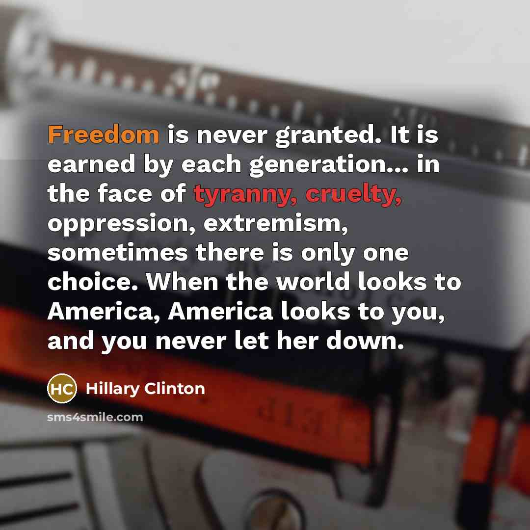 “Freedom is never granted. It is earned by each generation... in the face of tyranny, cruelty, oppression, extremism, sometimes there is only one choice. When the world looks to America, America looks to you, and you never let her down.” quote by Hillary Clinton