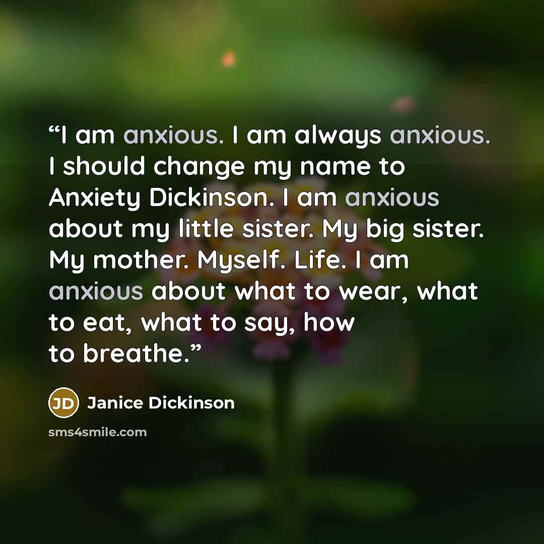 “I am anxious. I am always anxious. I should change my name to Anxiety Dickinson. I am anxious about my little sister. My big sister. My mother. Myself. Life. I am anxious about what to wear, what to eat, what to say, how to breathe.” quote by Janice Dickinson