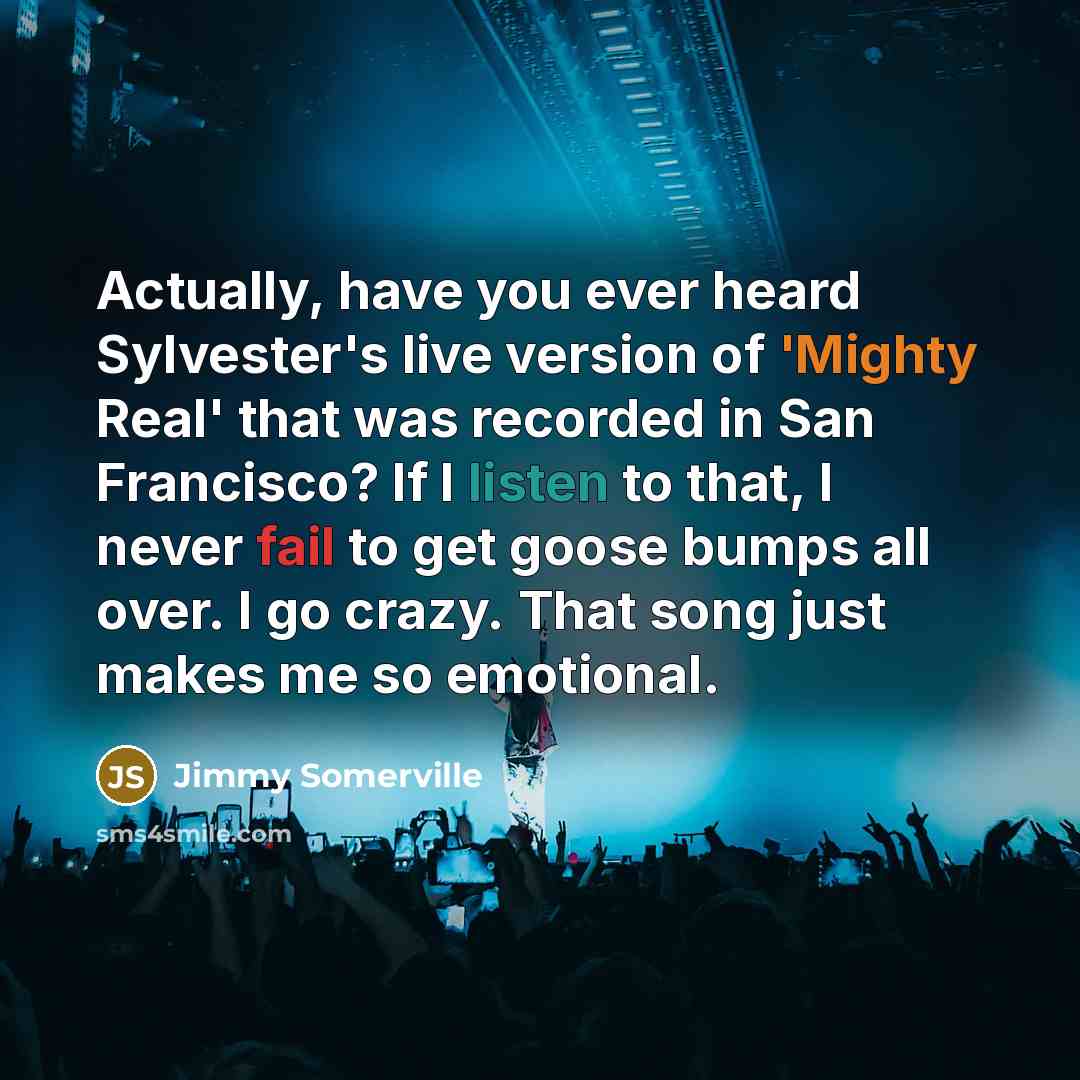 “Actually, have you ever heard Sylvester's live version of 'Mighty Real' that was recorded in San Francisco? If I listen to that, I never fail to get goose bumps all over. I go crazy. That song just makes me so emotional.” quote by Jimmy Somerville