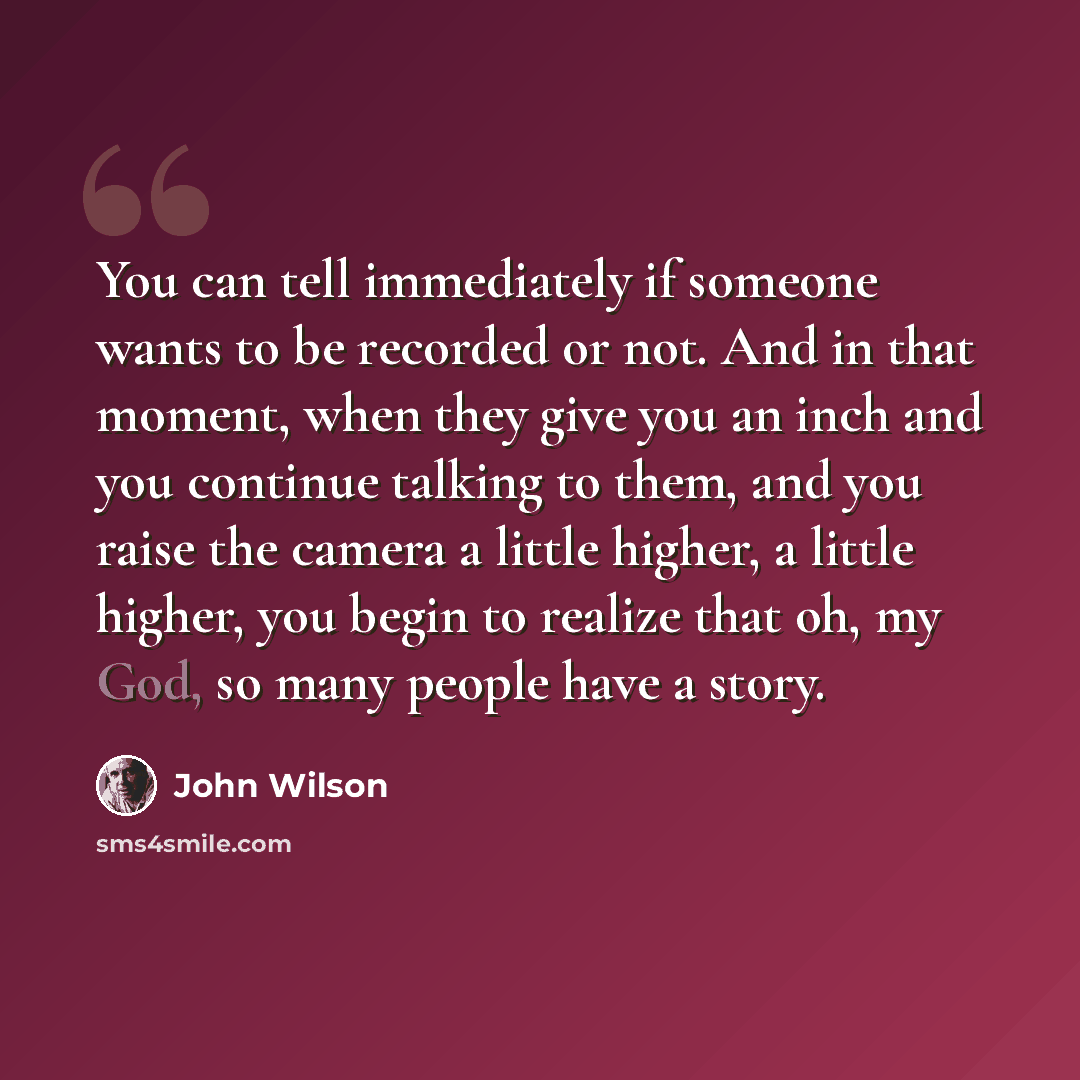 “You can tell immediately if someone wants to be recorded or not. And in that moment, when they give you an inch and you continue talking to them, and you raise the camera a little higher, a little higher, you begin to realize that oh, my God, so many people have a story.” quote by John Wilson