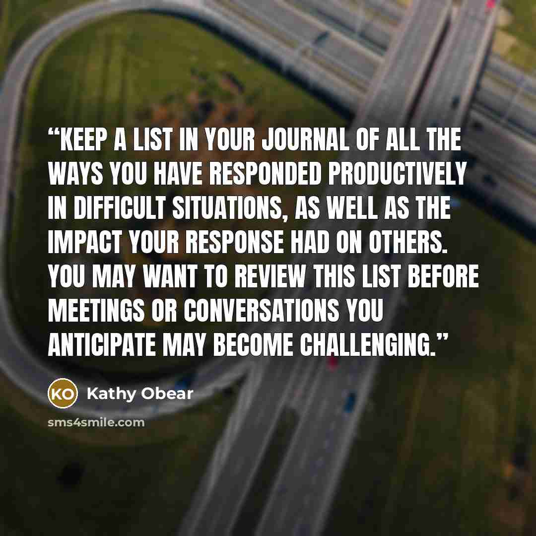 “Keep a list in your journal of all the ways you have responded productively in difficult situations, as well as the impact your response had on others. You may want to review this list before meetings or conversations you anticipate may become challenging.” quote by Kathy Obear