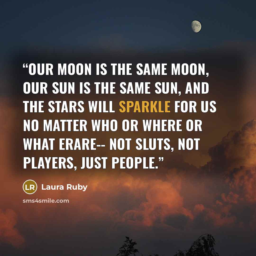 “Our moon is the same moon, our sun is the same sun, and the stars will sparkle for us no matter who or where or what erare-- not sluts, not players, just people.” quote by Laura Ruby