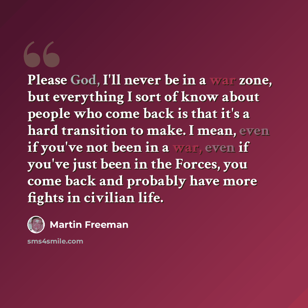 “Please God, I'll never be in a war zone, but everything I sort of know about people who come back is that it's a hard transition to make. I mean, even if you've not been in a war, even if you've just been in the Forces, you come back and probably have more fights in civilian life.” quote by Martin Freeman