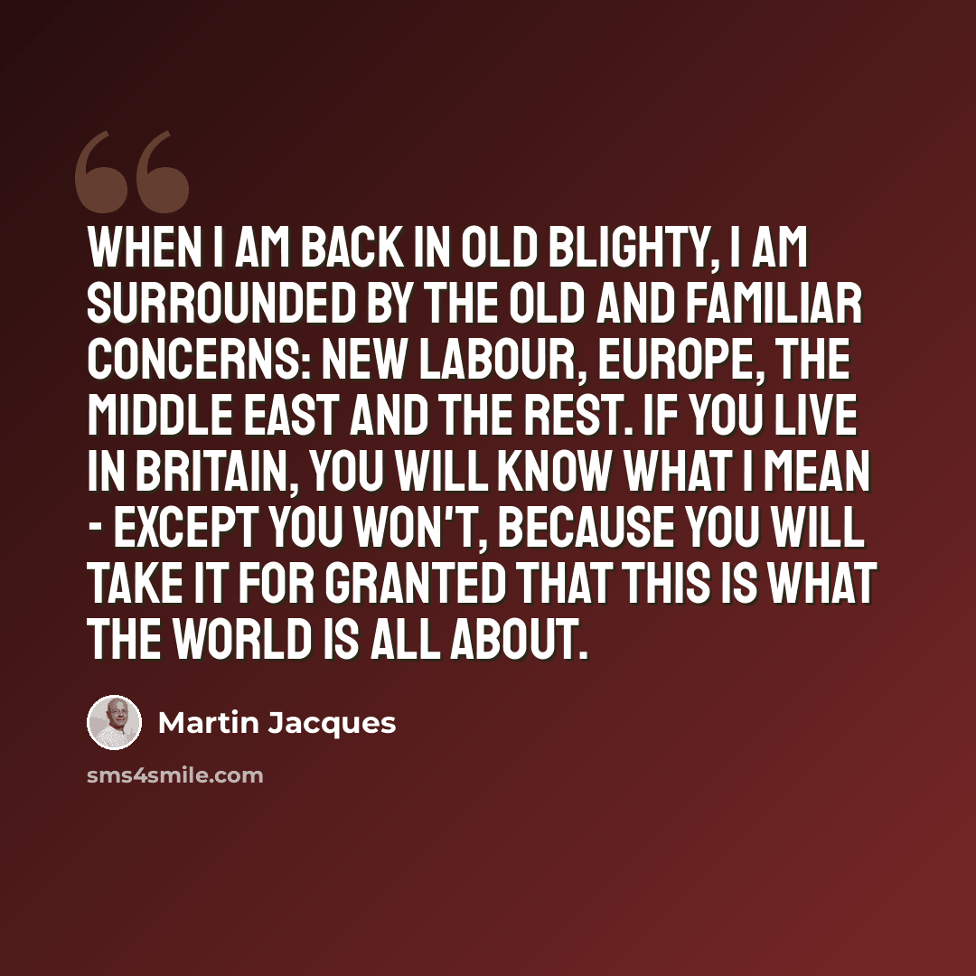 “When I am back in old Blighty, I am surrounded by the old and familiar concerns: New Labour, Europe, the Middle East and the rest. If you live in Britain, you will know what I mean - except you won't, because you will take it for granted that this is what the world is all about.” quote by Martin Jacques