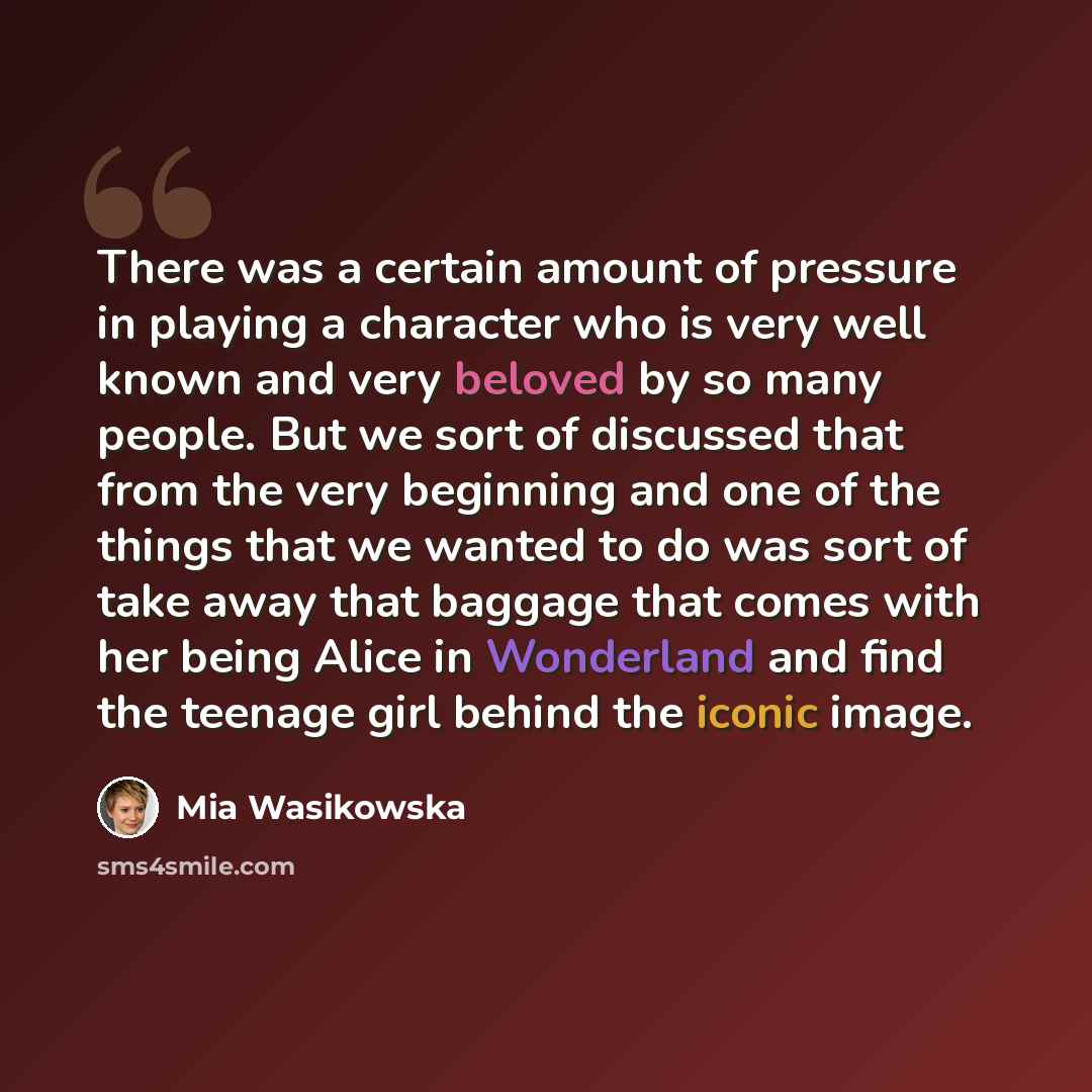 “There was a certain amount of pressure in playing a character who is very well known and very beloved by so many people. But we sort of discussed that from the very beginning and one of the things that we wanted to do was sort of take away that baggage that comes with her being Alice in Wonderland…” quote by Mia Wasikowska